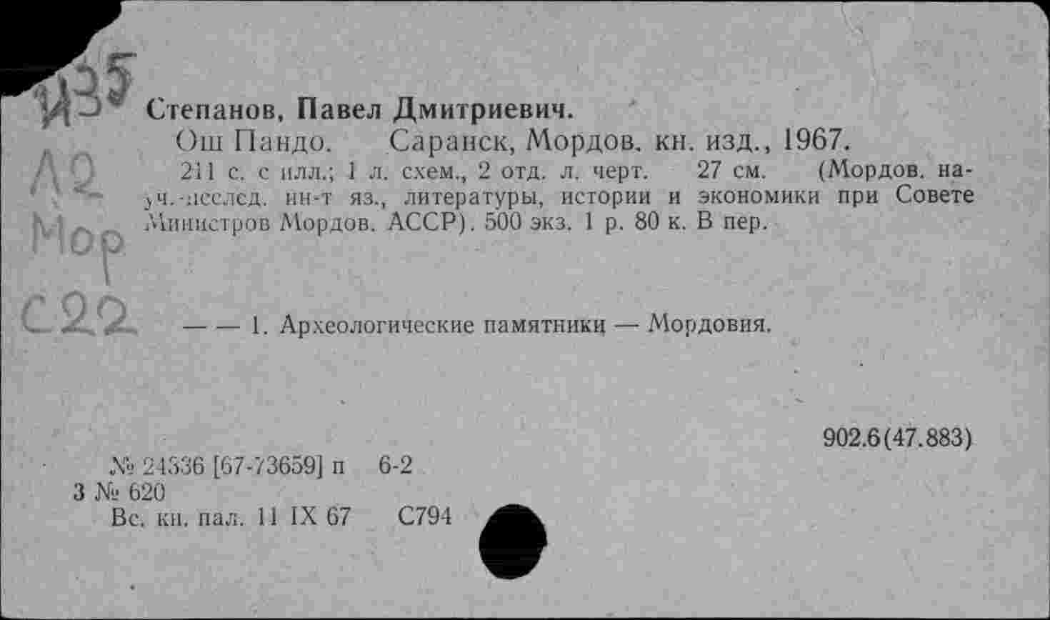 ﻿АО.
Mop
Степанов, Павел Дмитриевич.
Ош Пандо. Саранск, Мордов. кн. изд., 1967.
211 с. с илл.; 1 л. схем., 2 отд. л. черт. 27 см. (Мордов. на-јч.-исслед. ин-т яз., литературы, истории и экономики при Совете /Министров Мордов. АССР). 500 экз. 1 р. 80 к. В пер.
С 2.2.
----1. Археологические памятники — Мордовия.
№ 24336 [67-73659] п
3 № 620
Вс. кн. пал. 11 IX 67
6-2
С794
902.6(47.883)